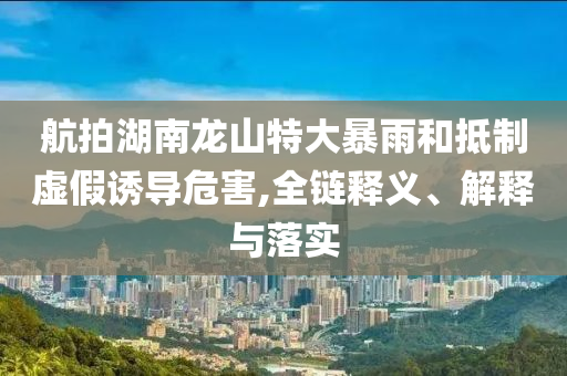 航拍湖南龍山特大暴雨和抵制虛假誘導(dǎo)危害,全鏈釋義、解釋與落實(shí)