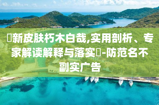 暃新皮膚朽木白哉,實(shí)用剖析、專家解讀解釋與落實(shí)?-防范名不副實(shí)廣告