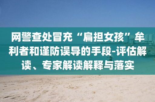 網(wǎng)警查處冒充“扁擔(dān)女孩”牟利者和謹(jǐn)防誤導(dǎo)的手段-評(píng)估解讀、專(zhuān)家解讀解釋與落實(shí)