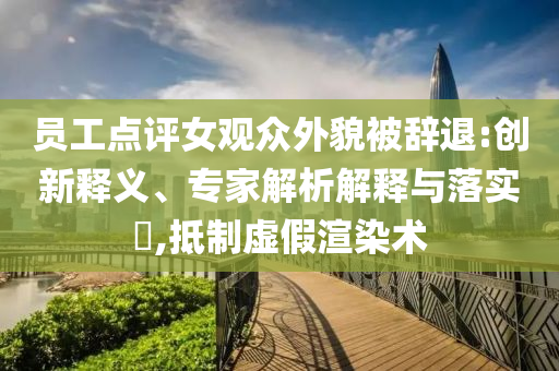 員工點評女觀眾外貌被辭退:創(chuàng)新釋義、專家解析解釋與落實?,抵制虛假渲染術(shù)