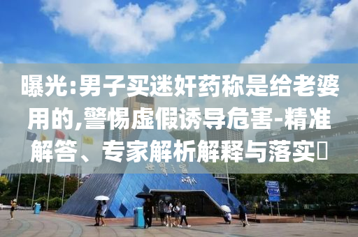 曝光:男子買迷奸藥稱是給老婆用的,警惕虛假誘導(dǎo)危害-精準解答、專家解析解釋與落實?