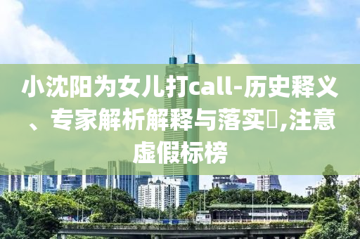 小沈陽為女兒打call-歷史釋義、專家解析解釋與落實?,注意虛假標榜