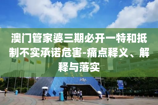 澳門管家婆三期必開一特和抵制不實(shí)承諾危害-痛點(diǎn)釋義、解釋與落實(shí)