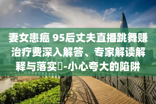 妻女患癌 95后丈夫直播跳舞賺治療費(fèi)深入解答、專(zhuān)家解讀解釋與落實(shí)?-小心夸大的陷阱