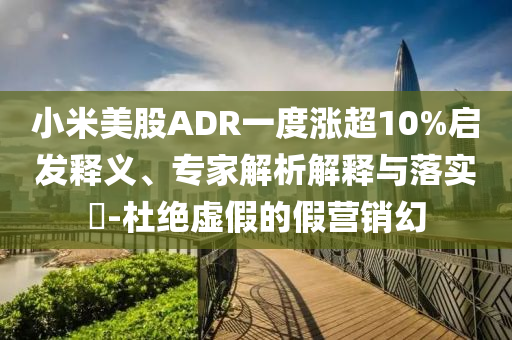 小米美股ADR一度漲超10%啟發(fā)釋義、專家解析解釋與落實(shí)?-杜絕虛假的假營(yíng)銷幻