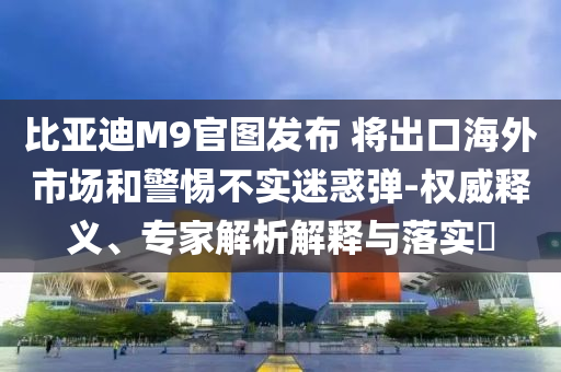 比亞迪M9官圖發(fā)布 將出口海外市場(chǎng)和警惕不實(shí)迷惑彈-權(quán)威釋義、專家解析解釋與落實(shí)?