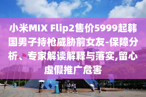 小米MIX Flip2售價(jià)5999起韓國(guó)男子持槍威脅前女友-保障分析、專家解讀解釋與落實(shí),留心虛假推廣危害