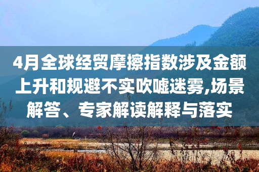 4月全球經(jīng)貿(mào)摩擦指數(shù)涉及金額上升和規(guī)避不實(shí)吹噓迷霧,場(chǎng)景解答、專(zhuān)家解讀解釋與落實(shí)