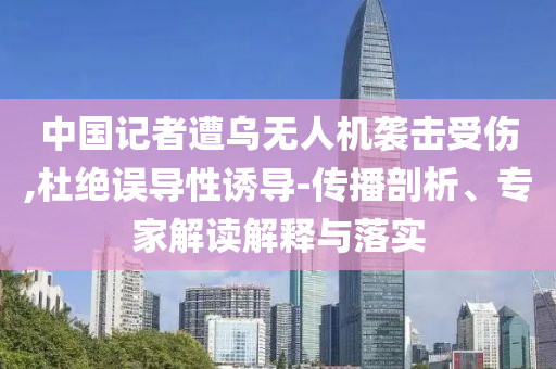 中國(guó)記者遭烏無(wú)人機(jī)襲擊受傷,杜絕誤導(dǎo)性誘導(dǎo)-傳播剖析、專(zhuān)家解讀解釋與落實(shí)