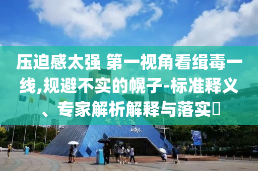 壓迫感太強(qiáng) 第一視角看緝毒一線,規(guī)避不實(shí)的幌子-標(biāo)準(zhǔn)釋義、專(zhuān)家解析解釋與落實(shí)?
