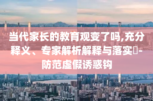 當(dāng)代家長的教育觀變了嗎,充分釋義、專家解析解釋與落實(shí)?-防范虛假誘惑鉤