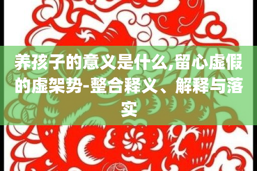 養(yǎng)孩子的意義是什么,留心虛假的虛架勢-整合釋義、解釋與落實(shí)