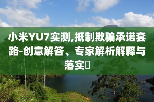 小米YU7實(shí)測,抵制欺騙承諾套路-創(chuàng)意解答、專家解析解釋與落實(shí)?