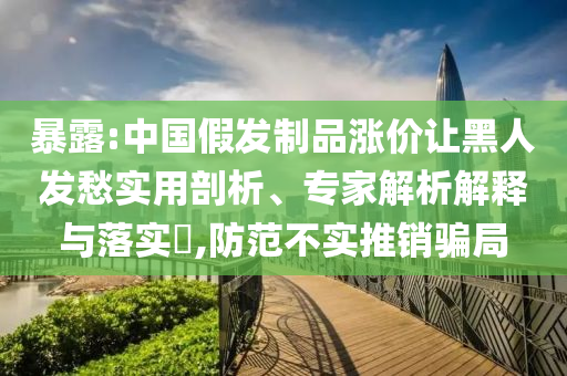 暴露:中國假發(fā)制品漲價讓黑人發(fā)愁實用剖析、專家解析解釋與落實?,防范不實推銷騙局