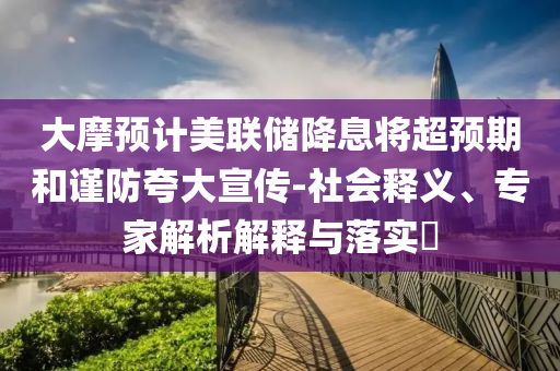 大摩預(yù)計美聯(lián)儲降息將超預(yù)期和謹防夸大宣傳-社會釋義、專家解析解釋與落實?