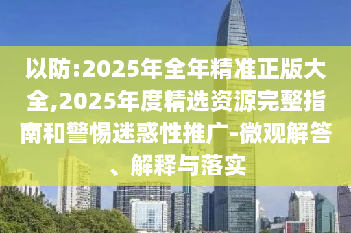 以防:2025年全年精準正版大全,2025年度精選資源完整指南和警惕迷惑性推廣-微觀解答、解釋與落實
