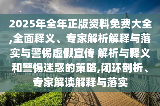 2025年全年正版資料免費(fèi)大全,全面釋義、專家解析解釋與落實(shí)與警惕虛假宣傳 解析與釋義和警惕迷惑的策略,閉環(huán)剖析、專家解讀解釋與落實(shí)