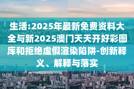 生活:2025年最新免費資料大全與新2025澳門天天開好彩圖庫和拒絕虛假渲染陷阱-創(chuàng)新釋義、解釋與落實