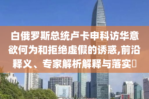 白俄羅斯總統(tǒng)盧卡申科訪華意欲何為和拒絕虛假的誘惑,前沿釋義、專家解析解釋與落實(shí)?