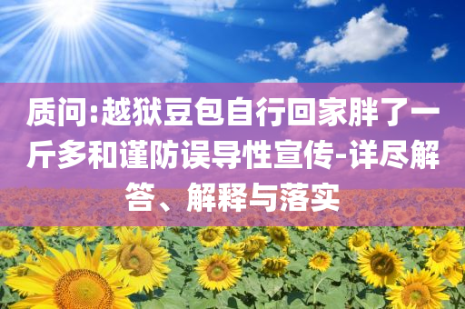 質(zhì)問(wèn):越獄豆包自行回家胖了一斤多和謹(jǐn)防誤導(dǎo)性宣傳-詳盡解答、解釋與落實(shí)