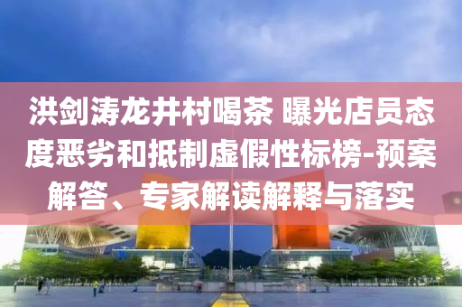 洪劍濤龍井村喝茶 曝光店員態(tài)度惡劣和抵制虛假性標(biāo)榜-預(yù)案解答、專(zhuān)家解讀解釋與落實(shí)