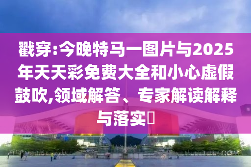 戳穿:今晚特馬一圖片與2025年天天彩免費(fèi)大全和小心虛假鼓吹,領(lǐng)域解答、專家解讀解釋與落實(shí)?