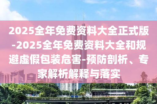 2025全年免費(fèi)資料大全正式版-2025全年免費(fèi)資料大全和規(guī)避虛假包裝危害-預(yù)防剖析、專家解析解釋與落實(shí)