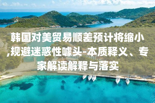韓國對美貿(mào)易順差預(yù)計將縮小,規(guī)避迷惑性噱頭-本質(zhì)釋義、專家解讀解釋與落實(shí)