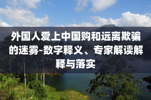 外國人愛上中國購和遠(yuǎn)離欺騙的迷霧-數(shù)字釋義、專家解讀解釋與落實(shí)