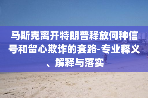 馬斯克離開特朗普釋放何種信號和留心欺詐的套路-專業(yè)釋義、解釋與落實(shí)