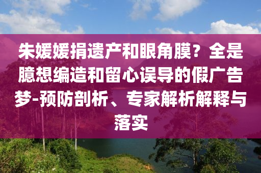 朱媛媛捐遺產(chǎn)和眼角膜？全是臆想編造和留心誤導(dǎo)的假?gòu)V告夢(mèng)-預(yù)防剖析、專家解析解釋與落實(shí)