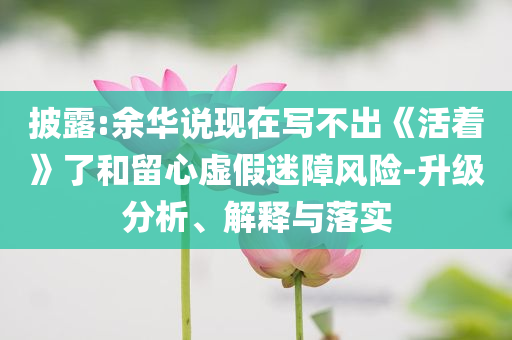 披露:余華說現(xiàn)在寫不出《活著》了和留心虛假迷障風險-升級分析、解釋與落實