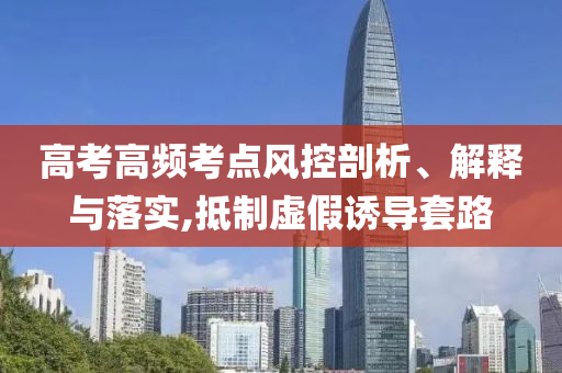 高考高頻考點(diǎn)風(fēng)控剖析、解釋與落實(shí),抵制虛假誘導(dǎo)套路