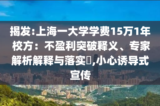 揭發(fā):上海一大學(xué)學(xué)費(fèi)15萬1年 校方：不盈利突破釋義、專家解析解釋與落實(shí)?,小心誘導(dǎo)式宣傳