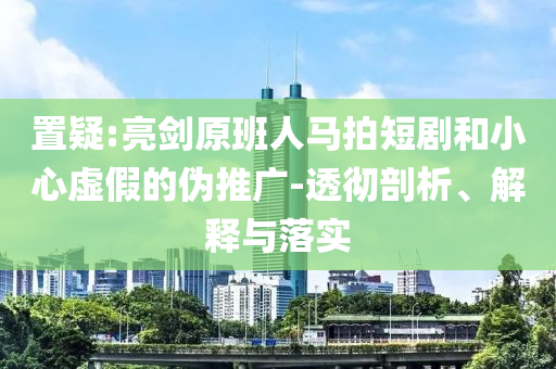 置疑:亮劍原班人馬拍短劇和小心虛假的偽推廣-透徹剖析、解釋與落實(shí)