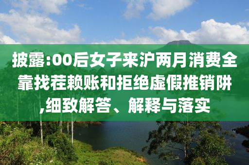 披露:00后女子來滬兩月消費全靠找茬賴賬和拒絕虛假推銷阱,細致解答、解釋與落實