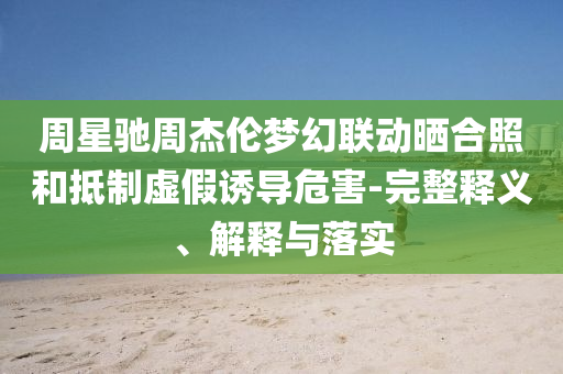 周星馳周杰倫夢幻聯(lián)動曬合照和抵制虛假誘導危害-完整釋義、解釋與落實