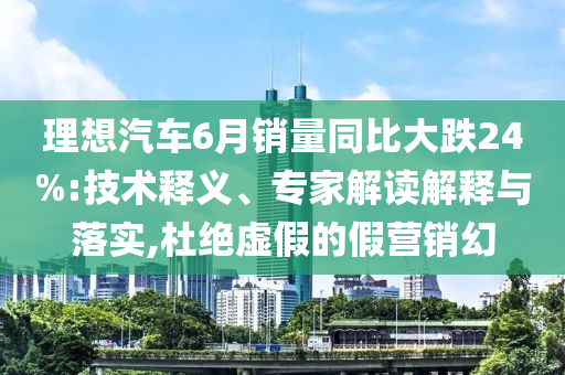 理想汽車6月銷量同比大跌24%:技術(shù)釋義、專家解讀解釋與落實,杜絕虛假的假營銷幻