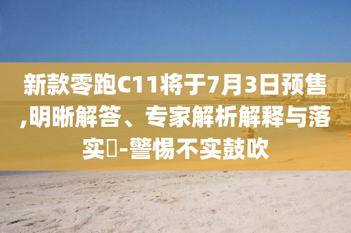 新款零跑C11將于7月3日預售,明晰解答、專家解析解釋與落實?-警惕不實鼓吹