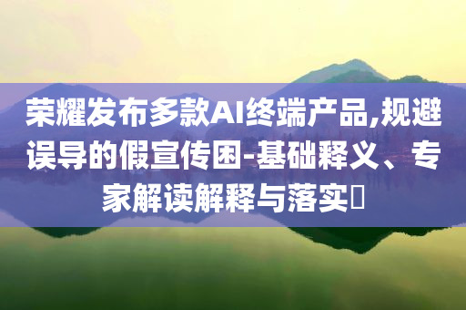 榮耀發(fā)布多款A(yù)I終端產(chǎn)品,規(guī)避誤導(dǎo)的假宣傳困-基礎(chǔ)釋義、專家解讀解釋與落實?