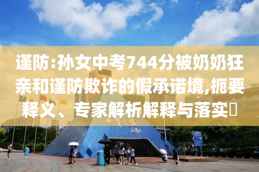 謹(jǐn)防:孫女中考744分被奶奶狂親和謹(jǐn)防欺詐的假承諾境,扼要釋義、專家解析解釋與落實(shí)?