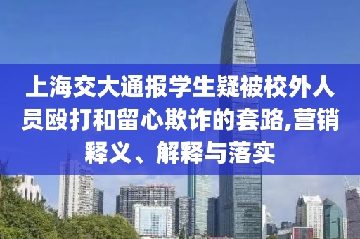 上海交大通報(bào)學(xué)生疑被校外人員毆打和留心欺詐的套路,營(yíng)銷(xiāo)釋義、解釋與落實(shí)