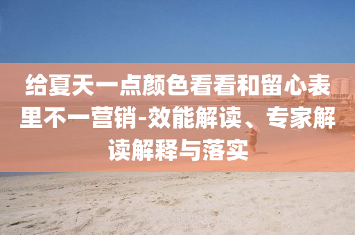 給夏天一點(diǎn)顏色看看和留心表里不一營(yíng)銷(xiāo)-效能解讀、專(zhuān)家解讀解釋與落實(shí)