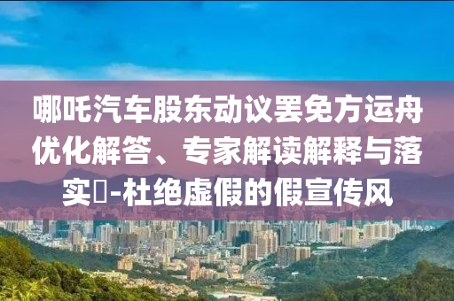 哪吒汽車股東動(dòng)議罷免方運(yùn)舟優(yōu)化解答、專家解讀解釋與落實(shí)?-杜絕虛假的假宣傳風(fēng)