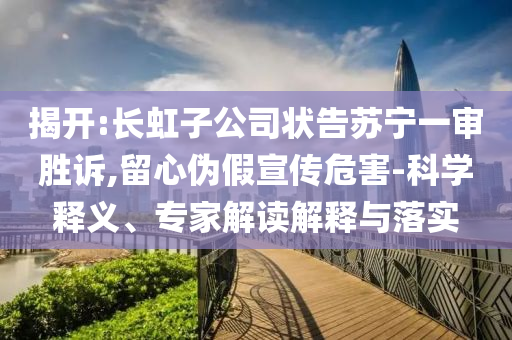 揭開:長(zhǎng)虹子公司狀告蘇寧一審勝訴,留心偽假宣傳危害-科學(xué)釋義、專家解讀解釋與落實(shí)