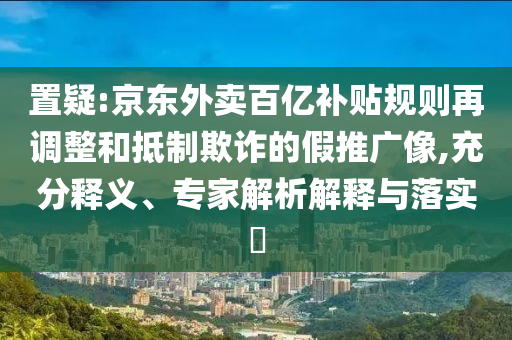 置疑:京東外賣百億補(bǔ)貼規(guī)則再調(diào)整和抵制欺詐的假推廣像,充分釋義、專家解析解釋與落實(shí)?
