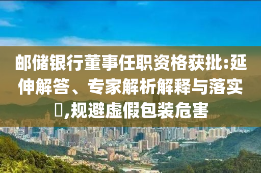 郵儲(chǔ)銀行董事任職資格獲批:延伸解答、專家解析解釋與落實(shí)?,規(guī)避虛假包裝危害