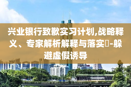 興業(yè)銀行致歉實(shí)習(xí)計(jì)劃,戰(zhàn)略釋義、專家解析解釋與落實(shí)?-躲避虛假誘導(dǎo)