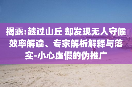 揭露:越過山丘 卻發(fā)現(xiàn)無人守候效率解讀、專家解析解釋與落實(shí)-小心虛假的偽推廣
