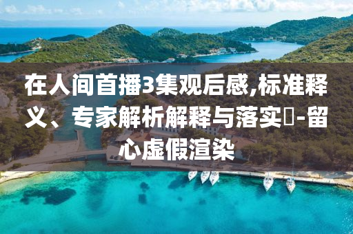 在人間首播3集觀后感,標(biāo)準(zhǔn)釋義、專家解析解釋與落實(shí)?-留心虛假渲染